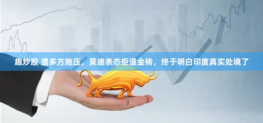 趣炒股 遭多方施压，莫迪表态拒退金砖，终于明白印度真实处境了
