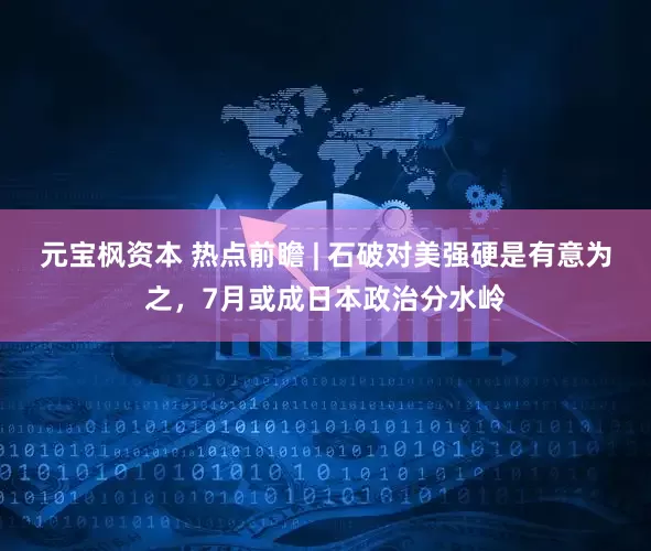 元宝枫资本 热点前瞻 | 石破对美强硬是有意为之，7月或成日本政治分水岭
