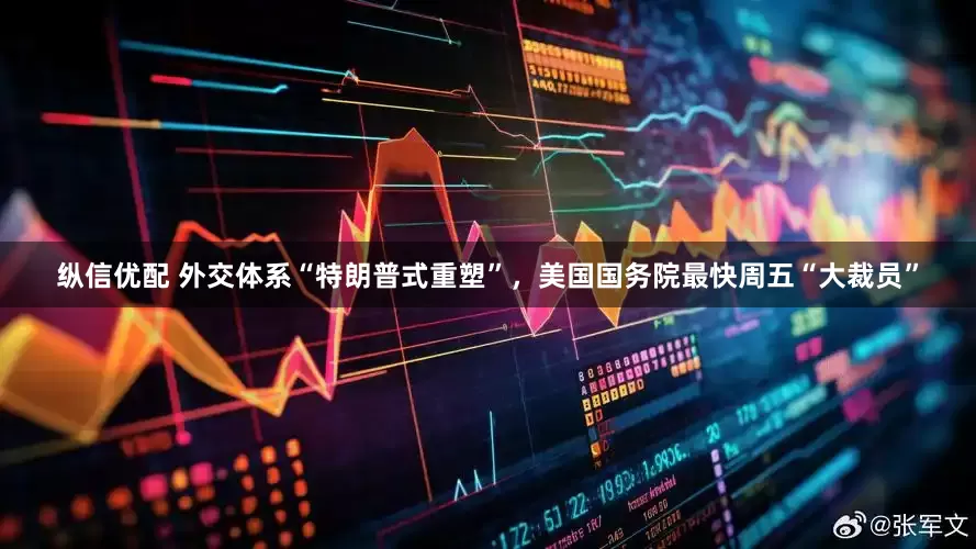 纵信优配 外交体系“特朗普式重塑”，美国国务院最快周五“大裁员”