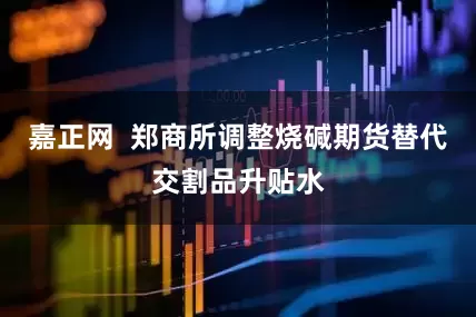 嘉正网  郑商所调整烧碱期货替代交割品升贴水
