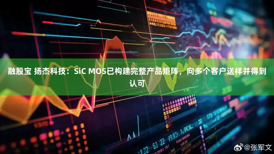 融股宝 扬杰科技：SiC MOS已构建完整产品矩阵，向多个客户送样并得到认可