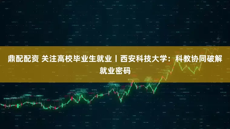 鼎配配资 关注高校毕业生就业丨西安科技大学：科教协同破解就业密码
