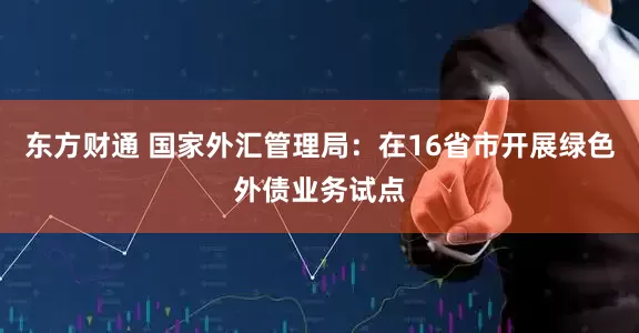 东方财通 国家外汇管理局：在16省市开展绿色外债业务试点