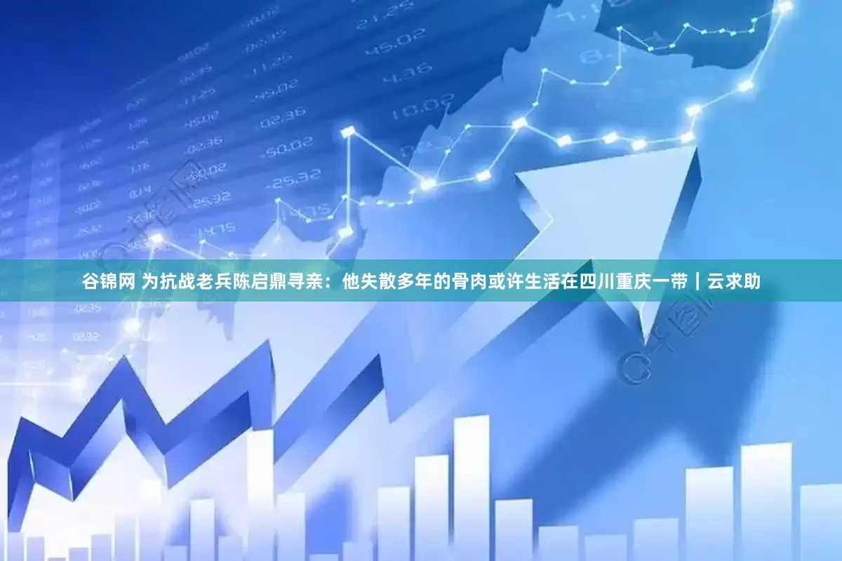 谷锦网 为抗战老兵陈启鼎寻亲：他失散多年的骨肉或许生活在四川重庆一带｜云求助