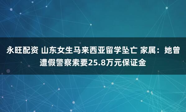 永旺配资 山东女生马来西亚留学坠亡 家属：她曾遭假警察索要25.8万元保证金