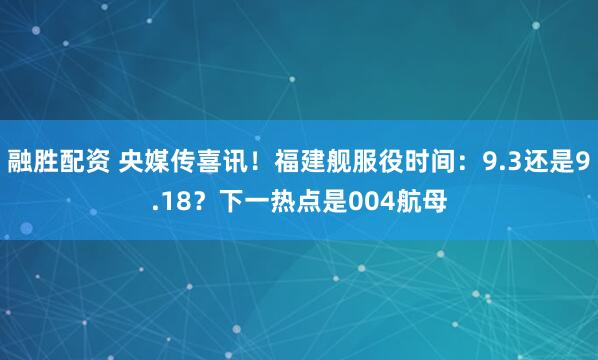 融胜配资 央媒传喜讯！福建舰服役时间：9.3还是9.18？下一热点是004航母