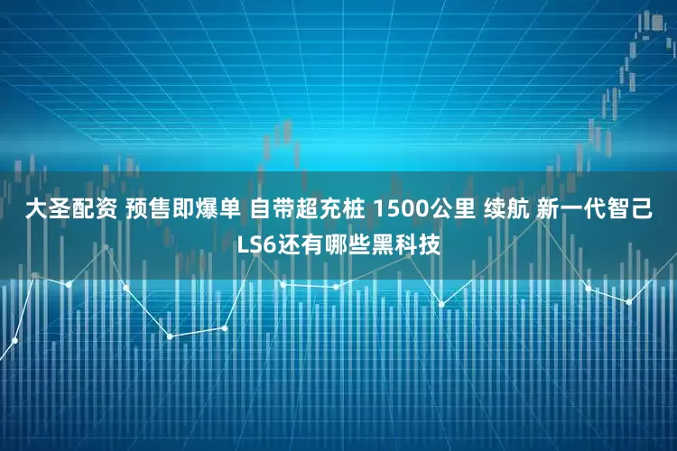 大圣配资 预售即爆单 自带超充桩 1500公里 续航 新一代智己LS6还有哪些黑科技