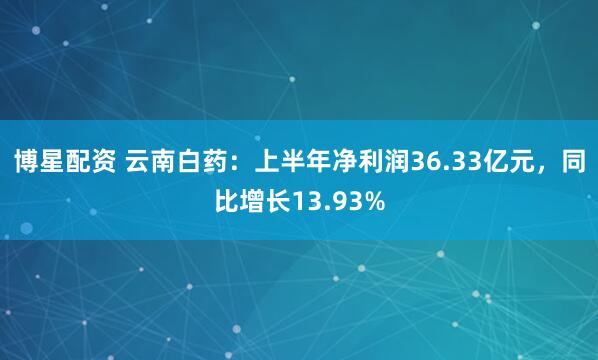 博星配资 云南白药：上半年净利润36.33亿元，同比增长13.93%