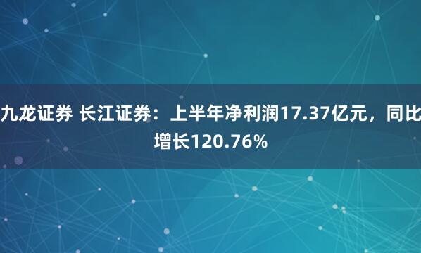 九龙证券 长江证券：上半年净利润17.37亿元，同比增长120.76%