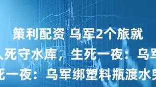 策利配资 乌军2个旅就剩下800人死守水库，生死一夜：乌军绑塑料瓶渡水突围