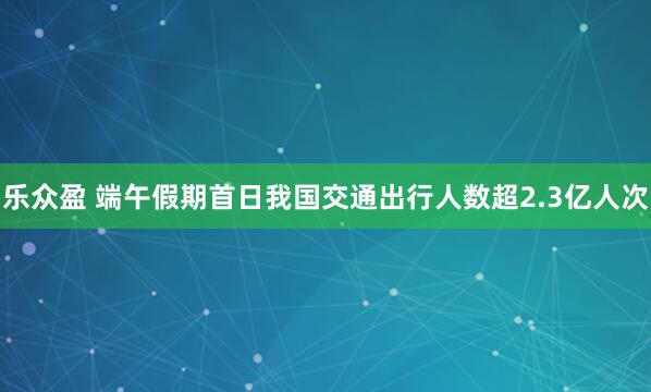 乐众盈 端午假期首日我国交通出行人数超2.3亿人次