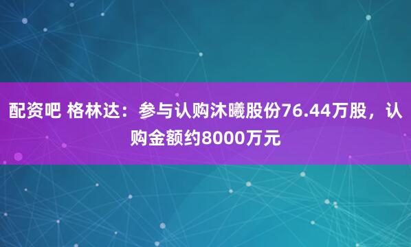 配资吧 格林达：参与认购沐曦股份76.44万股，认购金额约8000万元