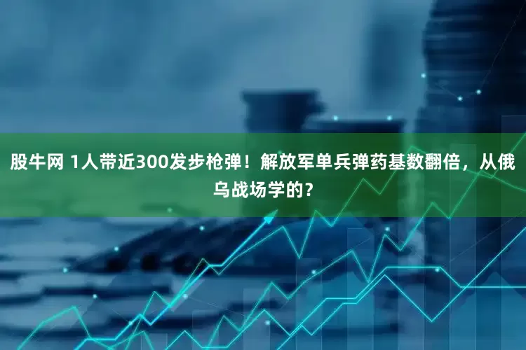 股牛网 1人带近300发步枪弹！解放军单兵弹药基数翻倍，从俄乌战场学的？