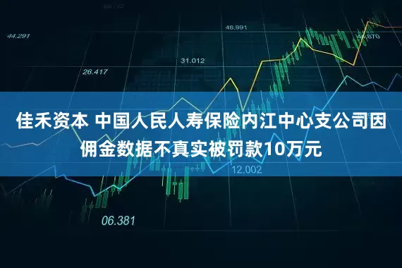 佳禾资本 中国人民人寿保险内江中心支公司因佣金数据不真实被罚款10万元