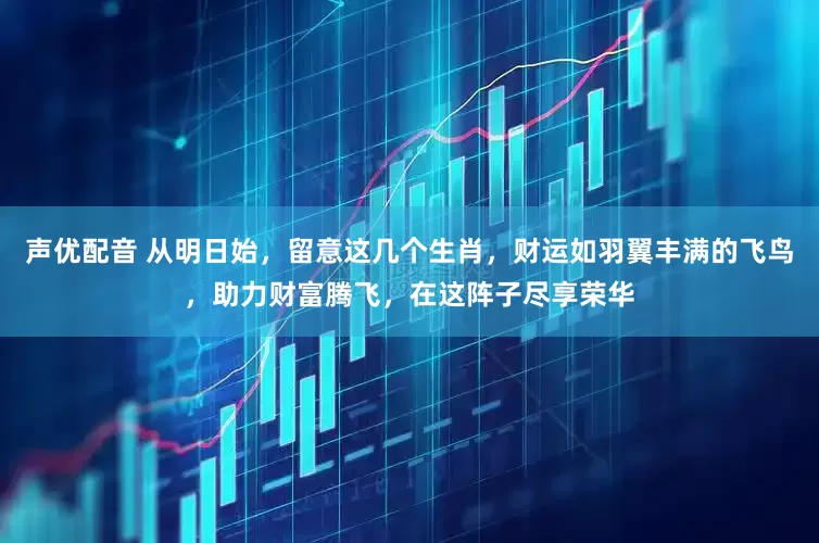 声优配音 从明日始，留意这几个生肖，财运如羽翼丰满的飞鸟，助力财富腾飞，在这阵子尽享荣华