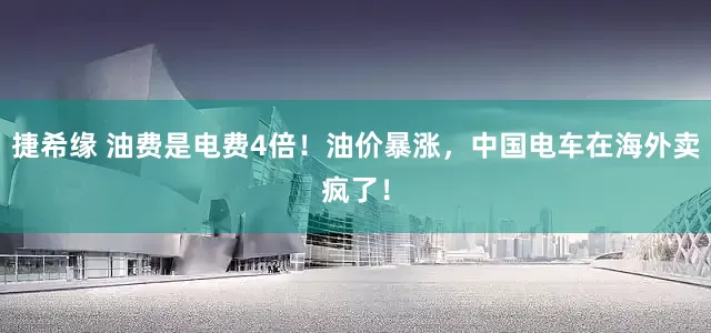 捷希缘 油费是电费4倍！油价暴涨，中国电车在海外卖疯了！